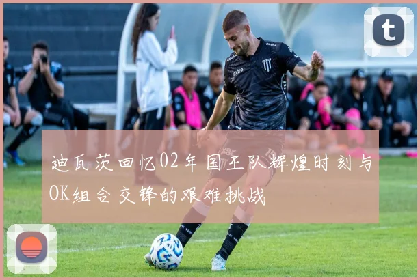 迪瓦茨回忆02年国王队辉煌时刻与OK组合交锋的艰难挑战