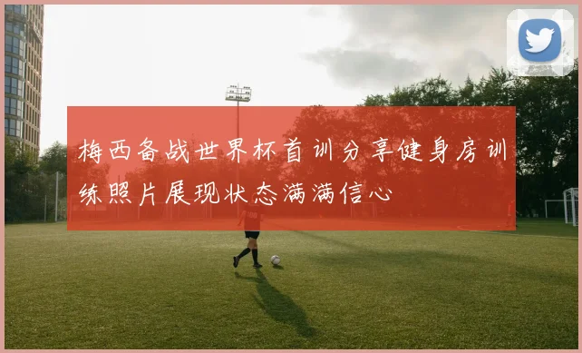 梅西备战世界杯首训分享健身房训练照片展现状态满满信心