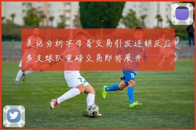 美记分析字母哥交易引发连锁反应多支球队重磅交易即将展开