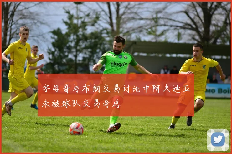 字母哥与布朗交易讨论中阿夫迪亚未被球队交易考虑
