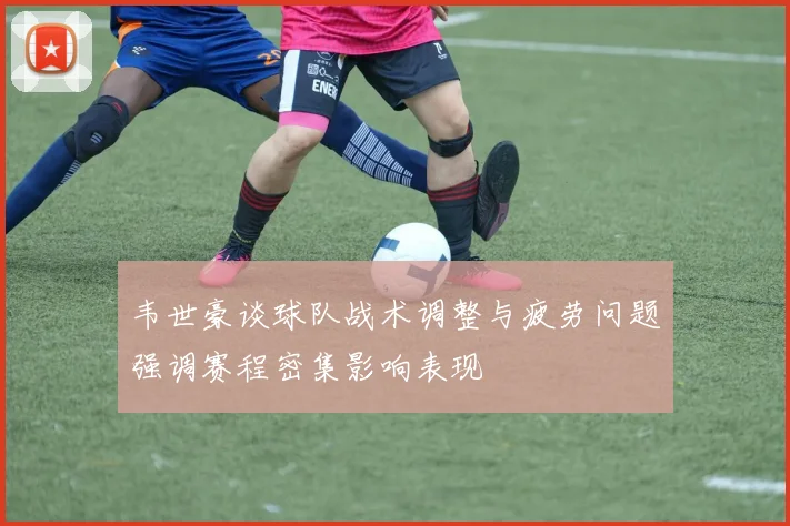 韦世豪谈球队战术调整与疲劳问题强调赛程密集影响表现