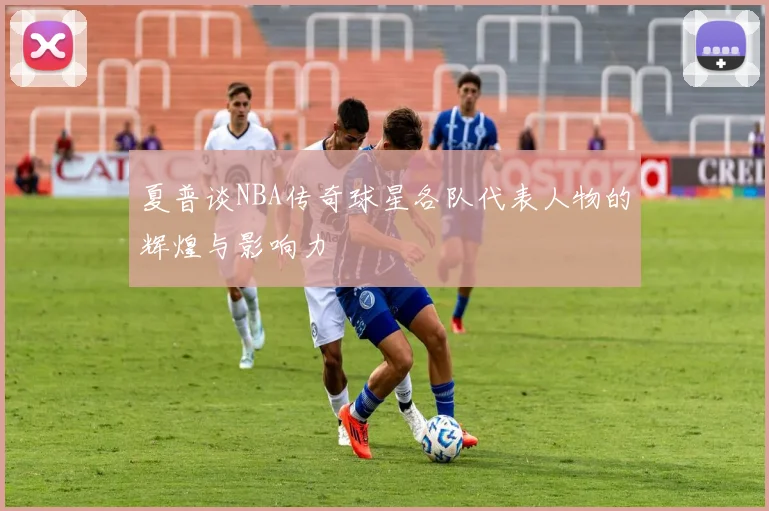 夏普谈NBA传奇球星各队代表人物的辉煌与影响力