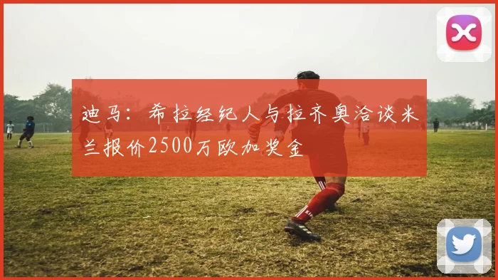 迪马：希拉经纪人与拉齐奥洽谈米兰报价2500万欧加奖金